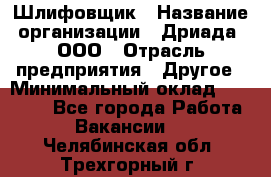 Шлифовщик › Название организации ­ Дриада, ООО › Отрасль предприятия ­ Другое › Минимальный оклад ­ 18 000 - Все города Работа » Вакансии   . Челябинская обл.,Трехгорный г.